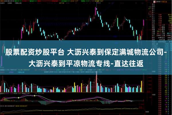 股票配资炒股平台 大沥兴泰到保定满城物流公司-大沥兴泰到平凉物流专线-直达往返