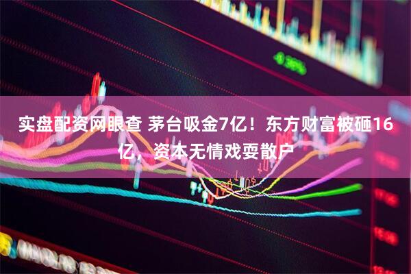 实盘配资网眼查 茅台吸金7亿！东方财富被砸16亿，资本无情戏耍散户
