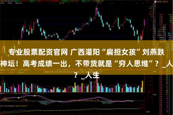 专业股票配资官网 广西灌阳“扁担女孩”刘燕跌落神坛！高考成绩一出，不带货就是“穷人思维”？_人生