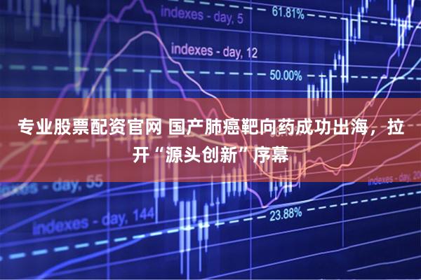 专业股票配资官网 国产肺癌靶向药成功出海，拉开“源头创新”序幕