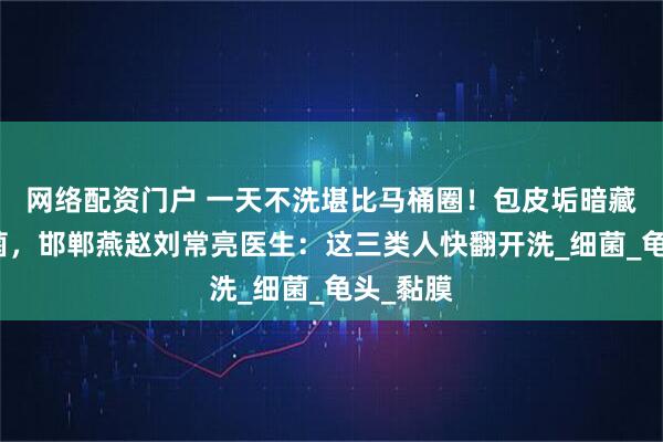 网络配资门户 一天不洗堪比马桶圈！包皮垢暗藏致癌毒菌，邯郸燕赵刘常亮医生：这三类人快翻开洗_细菌_龟头_黏膜