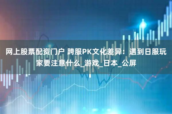 网上股票配资门户 跨服PK文化差异：遇到日服玩家要注意什么_游戏_日本_公屏