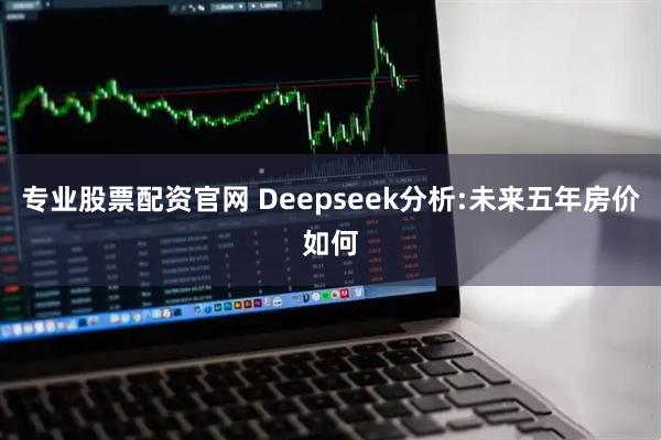 专业股票配资官网 Deepseek分析:未来五年房价如何