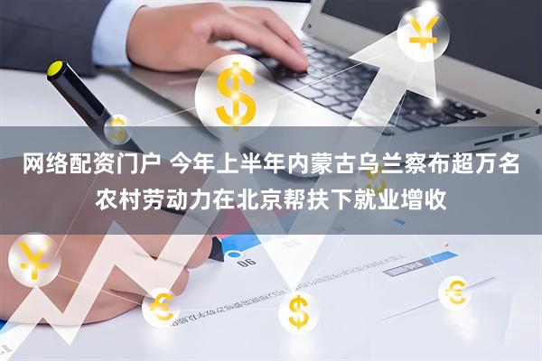 网络配资门户 今年上半年内蒙古乌兰察布超万名农村劳动力在北京帮扶下就业增收