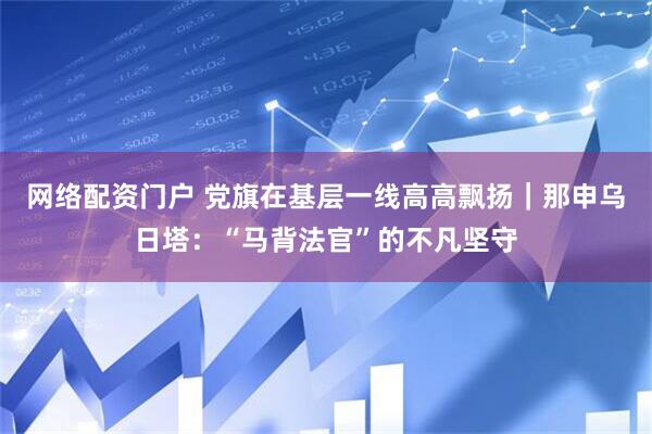 网络配资门户 党旗在基层一线高高飘扬｜那申乌日塔：“马背法官”的不凡坚守