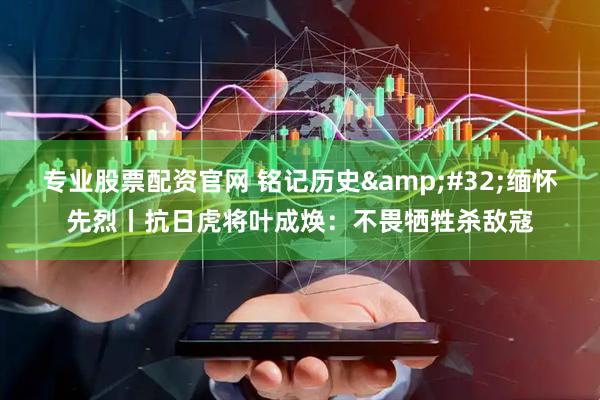 专业股票配资官网 铭记历史&#32;缅怀先烈丨抗日虎将叶成焕：不畏牺牲杀敌寇