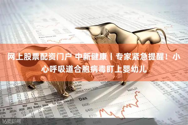 网上股票配资门户 中新健康丨专家紧急提醒！小心呼吸道合胞病毒盯上婴幼儿