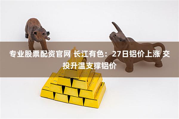 专业股票配资官网 长江有色：27日铝价上涨 交投升温支撑铝价