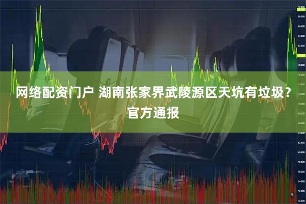 网络配资门户 湖南张家界武陵源区天坑有垃圾？官方通报
