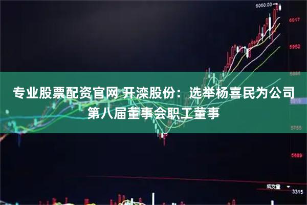 专业股票配资官网 开滦股份：选举杨喜民为公司第八届董事会职工董事