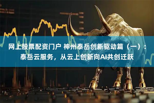 网上股票配资门户 神州泰岳创新驱动篇（一）：泰岳云服务，从云上创新向AI共创迁跃