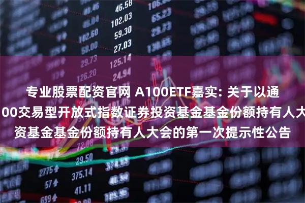 专业股票配资官网 A100ETF嘉实: 关于以通讯方式召开嘉实中证A100交易型开放式指数证券投资基金基金份额持有人大会的第一次提示性公告