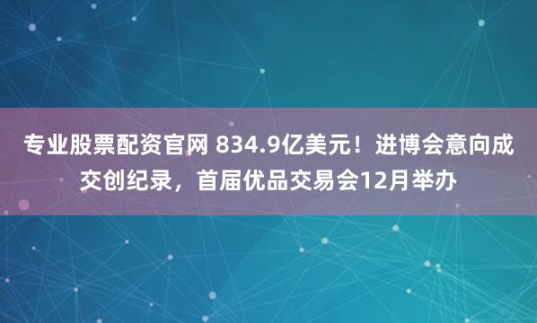 专业股票配资官网 834.9亿美元！进博会意向成交创纪录，首届优品交易会12月举办