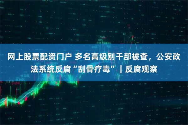 网上股票配资门户 多名高级别干部被查，公安政法系统反腐“刮骨疗毒”｜反腐观察