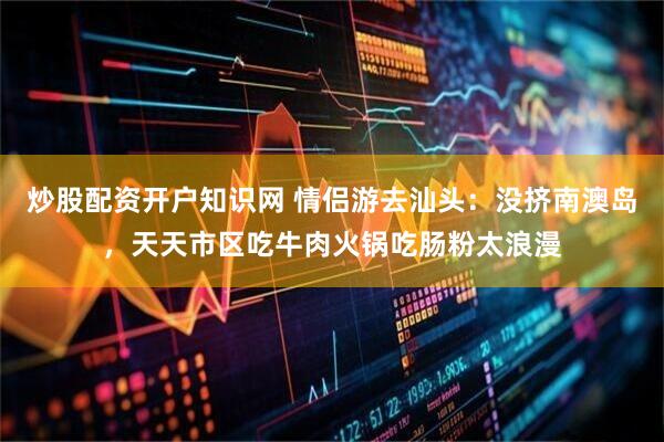 炒股配资开户知识网 情侣游去汕头：没挤南澳岛，天天市区吃牛肉火锅吃肠粉太浪漫