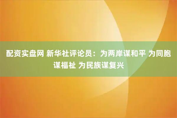配资实盘网 新华社评论员：为两岸谋和平 为同胞谋福祉 为民族谋复兴
