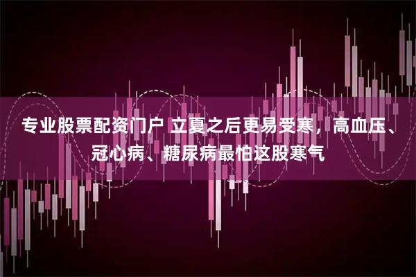 专业股票配资门户 立夏之后更易受寒，高血压、冠心病、糖尿病最怕这股寒气