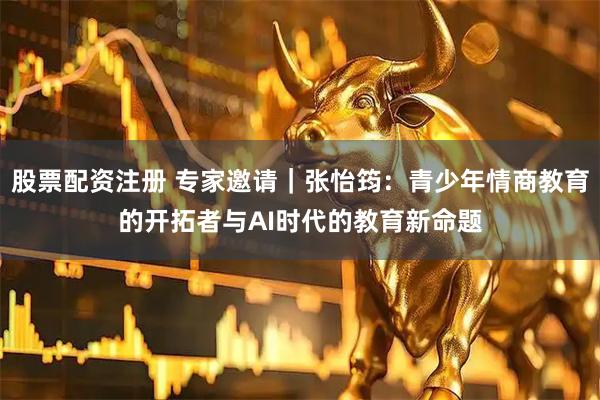 股票配资注册 专家邀请｜张怡筠：青少年情商教育的开拓者与AI时代的教育新命题