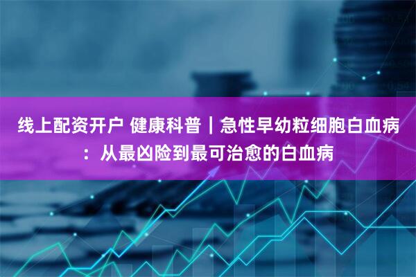 线上配资开户 健康科普｜急性早幼粒细胞白血病：从最凶险到最可治愈的白血病