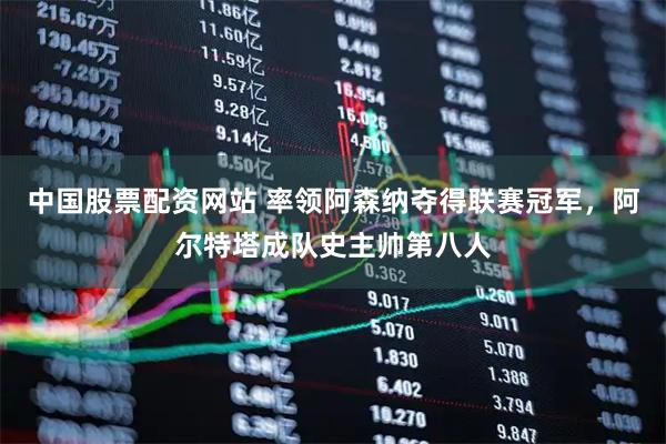 中国股票配资网站 率领阿森纳夺得联赛冠军，阿尔特塔成队史主帅第八人