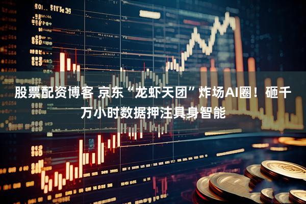 股票配资博客 京东“龙虾天团”炸场AI圈！砸千万小时数据押注具身智能
