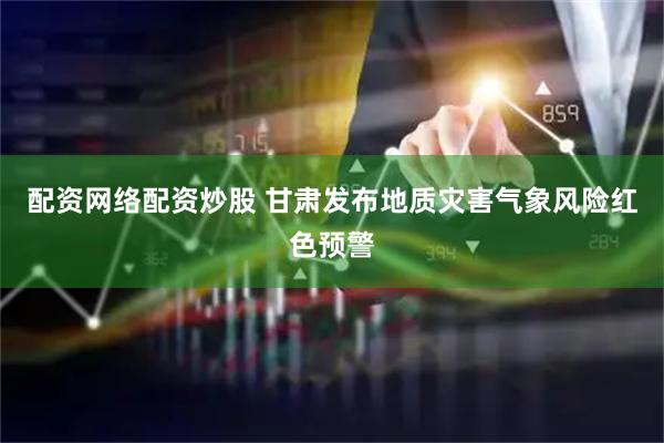 配资网络配资炒股 甘肃发布地质灾害气象风险红色预警