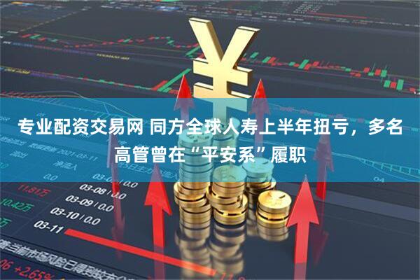 专业配资交易网 同方全球人寿上半年扭亏，多名高管曾在“平安系”履职