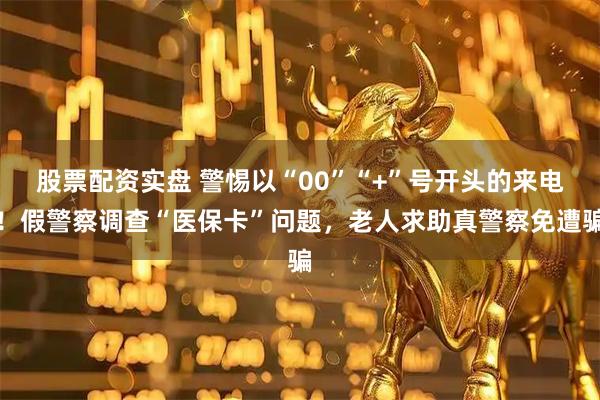 股票配资实盘 警惕以“00”“+”号开头的来电！假警察调查“医保卡”问题，老人求助真警察免遭骗