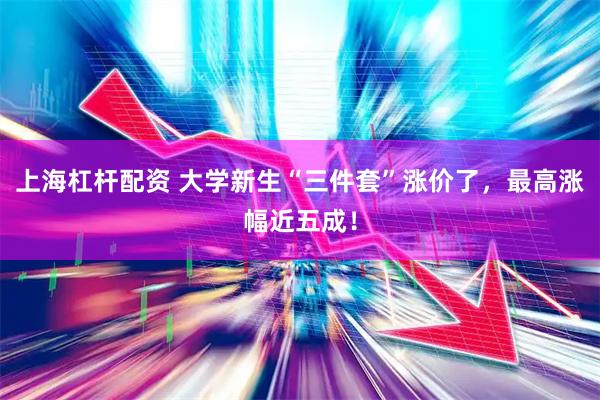 上海杠杆配资 大学新生“三件套”涨价了，最高涨幅近五成！